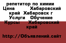 репетитор по химии › Цена ­ 450 - Хабаровский край, Хабаровск г. Услуги » Обучение. Курсы   . Хабаровский край